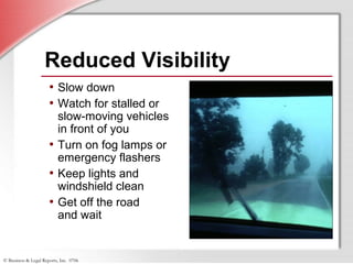 © Business & Legal Reports, Inc. 0706
Reduced Visibility
• Slow down
• Watch for stalled or
slow-moving vehicles
in front of you
• Turn on fog lamps or
emergency flashers
• Keep lights and
windshield clean
• Get off the road
and wait
 