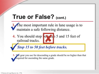 © Business & Legal Reports, Inc. 0706
True or False? (cont.)
3. The most important rule in lane usage is to
maintain a safe following distance.
4. You should stop between 5 and 15 feet of
railroad tracks.
Stop 15 to 50 feet before tracks.



5. The gear you use for descending a grade should be no higher than that
required for ascending the same grade.

 