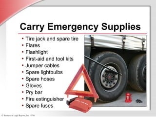 © Business & Legal Reports, Inc. 0706
Carry Emergency Supplies
• Tire jack and spare tire
• Flares
• Flashlight
• First-aid and tool kits
• Jumper cables
• Spare lightbulbs
• Spare hoses
• Gloves
• Pry bar
• Fire extinguisher
• Spare fuses
 