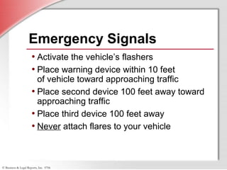 © Business & Legal Reports, Inc. 0706
Emergency Signals
• Activate the vehicle’s flashers
• Place warning device within 10 feet
of vehicle toward approaching traffic
• Place second device 100 feet away toward
approaching traffic
• Place third device 100 feet away
• Never attach flares to your vehicle
 