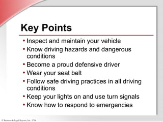 © Business & Legal Reports, Inc. 0706
Key Points
• Inspect and maintain your vehicle
• Know driving hazards and dangerous
conditions
• Become a proud defensive driver
• Wear your seat belt
• Follow safe driving practices in all driving
conditions
• Keep your lights on and use turn signals
• Know how to respond to emergencies
 