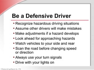 © Business & Legal Reports, Inc. 0706
Be a Defensive Driver
• Recognize hazardous driving situations
• Assume other drivers will make mistakes
• Make adjustments if a hazard develops
• Look ahead for approaching hazards
• Watch vehicles to your side and rear
• Scan the road before changing speed
or direction
• Always use your turn signals
• Drive with your lights on
 
