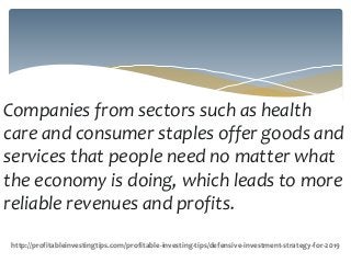 Companies from sectors such as health
care and consumer staples offer goods and
services that people need no matter what
the economy is doing, which leads to more
reliable revenues and profits.
http://profitableinvestingtips.com/profitable-investing-tips/defensive-investment-strategy-for-2019
 