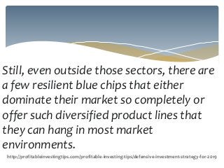 Still, even outside those sectors, there are
a few resilient blue chips that either
dominate their market so completely or
offer such diversified product lines that
they can hang in most market
environments.
http://profitableinvestingtips.com/profitable-investing-tips/defensive-investment-strategy-for-2019
 