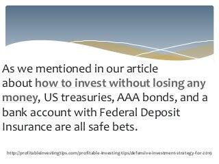 As we mentioned in our article
about how to invest without losing any
money, US treasuries, AAA bonds, and a
bank account with Federal Deposit
Insurance are all safe bets.
http://profitableinvestingtips.com/profitable-investing-tips/defensive-investment-strategy-for-2019
 