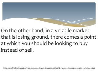 On the other hand, in a volatile market
that is losing ground, there comes a point
at which you should be looking to buy
instead of sell.
http://profitableinvestingtips.com/profitable-investing-tips/defensive-investment-strategy-for-2019
 