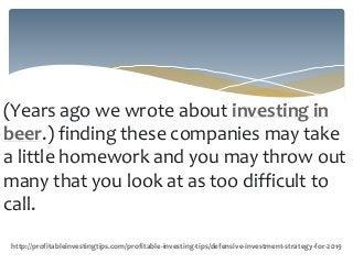 (Years ago we wrote about investing in
beer.) finding these companies may take
a little homework and you may throw out
many that you look at as too difficult to
call.
http://profitableinvestingtips.com/profitable-investing-tips/defensive-investment-strategy-for-2019
 
