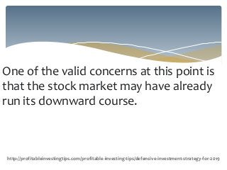 One of the valid concerns at this point is
that the stock market may have already
run its downward course.
http://profitableinvestingtips.com/profitable-investing-tips/defensive-investment-strategy-for-2019
 