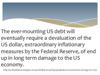 The ever-mounting US debt will
eventually require a devaluation of the
US dollar, extraordinary inflationary
measures by the Federal Reserve, of end
up in long term damage to the US
economy.
http://profitableinvestingtips.com/profitable-investing-tips/defensive-investment-strategy-for-2019
 
