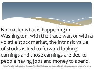 No matter what is happening in
Washington, with the trade war, or with a
volatile stock market, the intrinsic value
of stocks is tied to forward-looking
earnings and those earnings are tied to
people having jobs and money to spend.
http://profitableinvestingtips.com/profitable-investing-tips/defensive-investment-strategy-for-2019
 