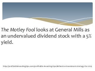 The Motley Fool looks at General Mills as
an undervalued dividend stock with a 5%
yield.
http://profitableinvestingtips.com/profitable-investing-tips/defensive-investment-strategy-for-2019
 