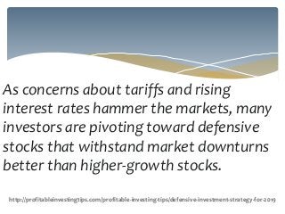 As concerns about tariffs and rising
interest rates hammer the markets, many
investors are pivoting toward defensive
stocks that withstand market downturns
better than higher-growth stocks.
http://profitableinvestingtips.com/profitable-investing-tips/defensive-investment-strategy-for-2019
 
