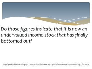 Do those figures indicate that it is now an
undervalued income stock that has finally
bottomed out?
http://profitableinvestingtips.com/profitable-investing-tips/defensive-investment-strategy-for-2019
 