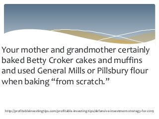 Your mother and grandmother certainly
baked Betty Croker cakes and muffins
and used General Mills or Pillsbury flour
when baking “from scratch.”
http://profitableinvestingtips.com/profitable-investing-tips/defensive-investment-strategy-for-2019
 