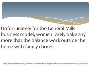 Unfortunately for the General Mills
business model, women rarely bake any
more that the balance work outside the
home with family chores.
http://profitableinvestingtips.com/profitable-investing-tips/defensive-investment-strategy-for-2019
 