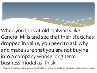 When you look at old stalwarts like
General Mills and see that their stock has
dropped in value, you need to ask why
and make sure that you are not buying
into a company whose long term
business model as it risk.
http://profitableinvestingtips.com/profitable-investing-tips/defensive-investment-strategy-for-2019
 
