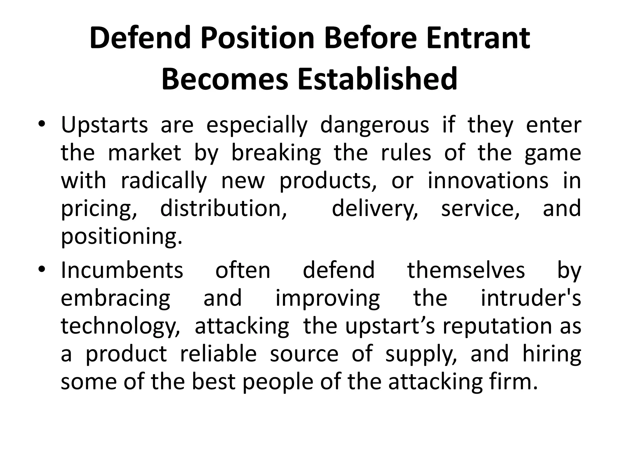 Defend Position Before Entrant
        Becomes Established
• Upstarts are especially dangerous if they enter
  the market by breaking the rules of the game
  with radically new products, or innovations in
  pricing, distribution,   delivery, service, and
  positioning.
• Incumbents often defend themselves by
  embracing and improving the intruder's
  technology, attacking the upstart’s reputation as
  a product reliable source of supply, and hiring
  some of the best people of the attacking firm.
 
