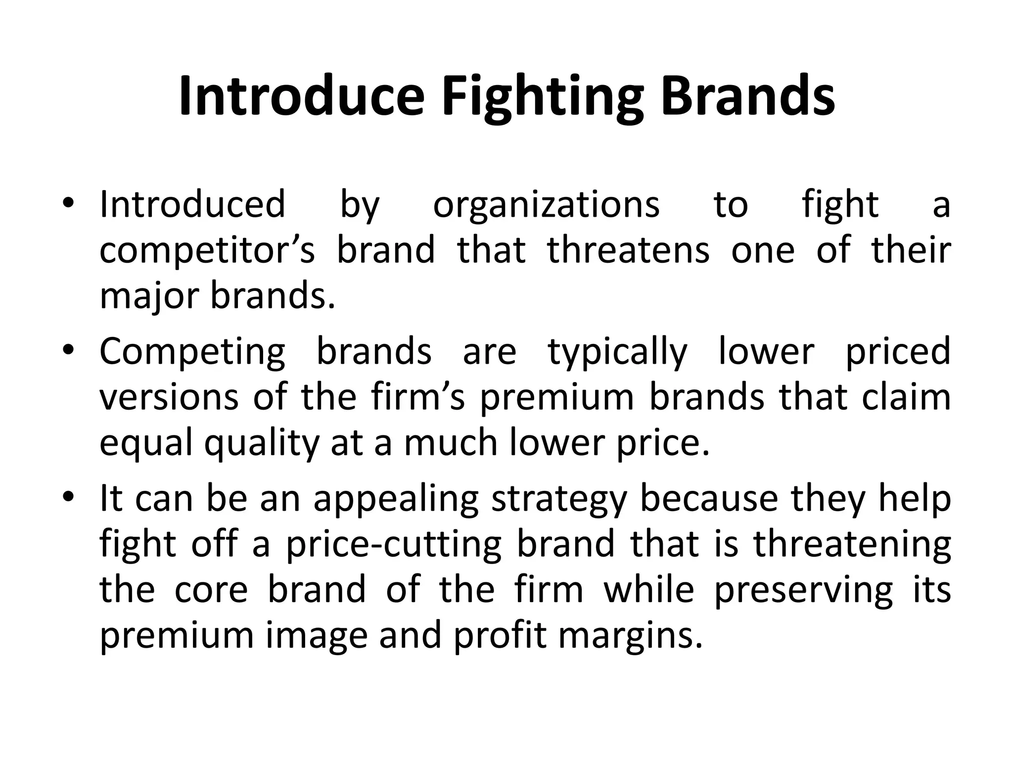 Introduce Fighting Brands
• Introduced by organizations to fight a
  competitor’s brand that threatens one of their
  major brands.
• Competing brands are typically lower priced
  versions of the firm’s premium brands that claim
  equal quality at a much lower price.
• It can be an appealing strategy because they help
  fight off a price-cutting brand that is threatening
  the core brand of the firm while preserving its
  premium image and profit margins.
 