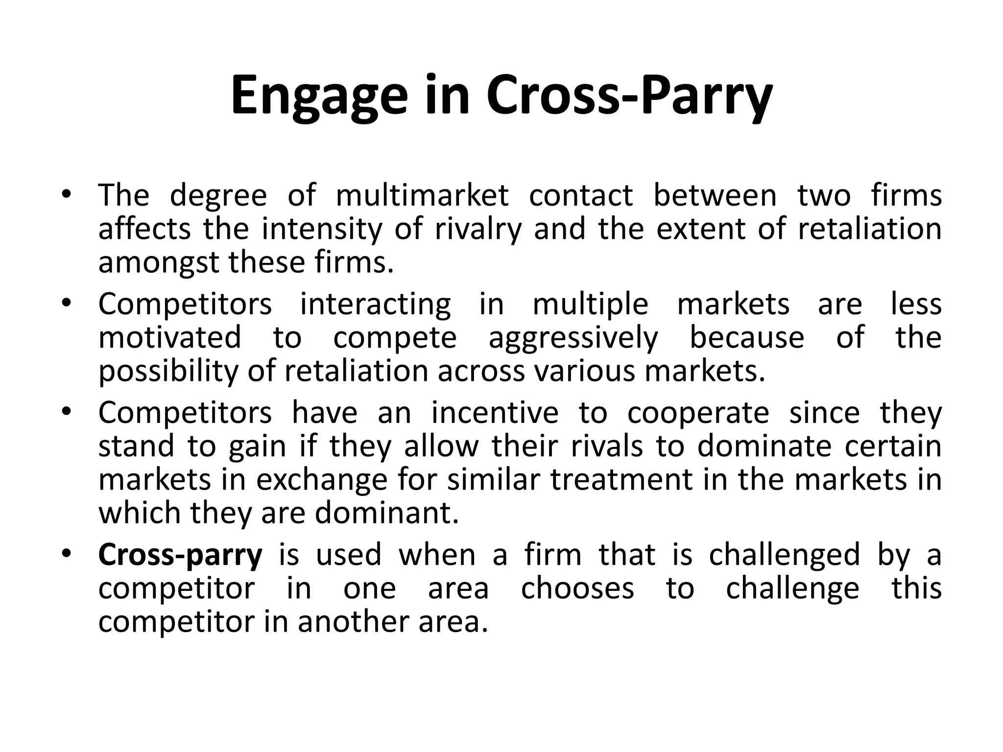 Engage in Cross-Parry
• The degree of multimarket contact between two firms
  affects the intensity of rivalry and the extent of retaliation
  amongst these firms.
• Competitors interacting in multiple markets are less
  motivated to compete aggressively because of the
  possibility of retaliation across various markets.
• Competitors have an incentive to cooperate since they
  stand to gain if they allow their rivals to dominate certain
  markets in exchange for similar treatment in the markets in
  which they are dominant.
• Cross-parry is used when a firm that is challenged by a
  competitor in one area chooses to challenge this
  competitor in another area.
 