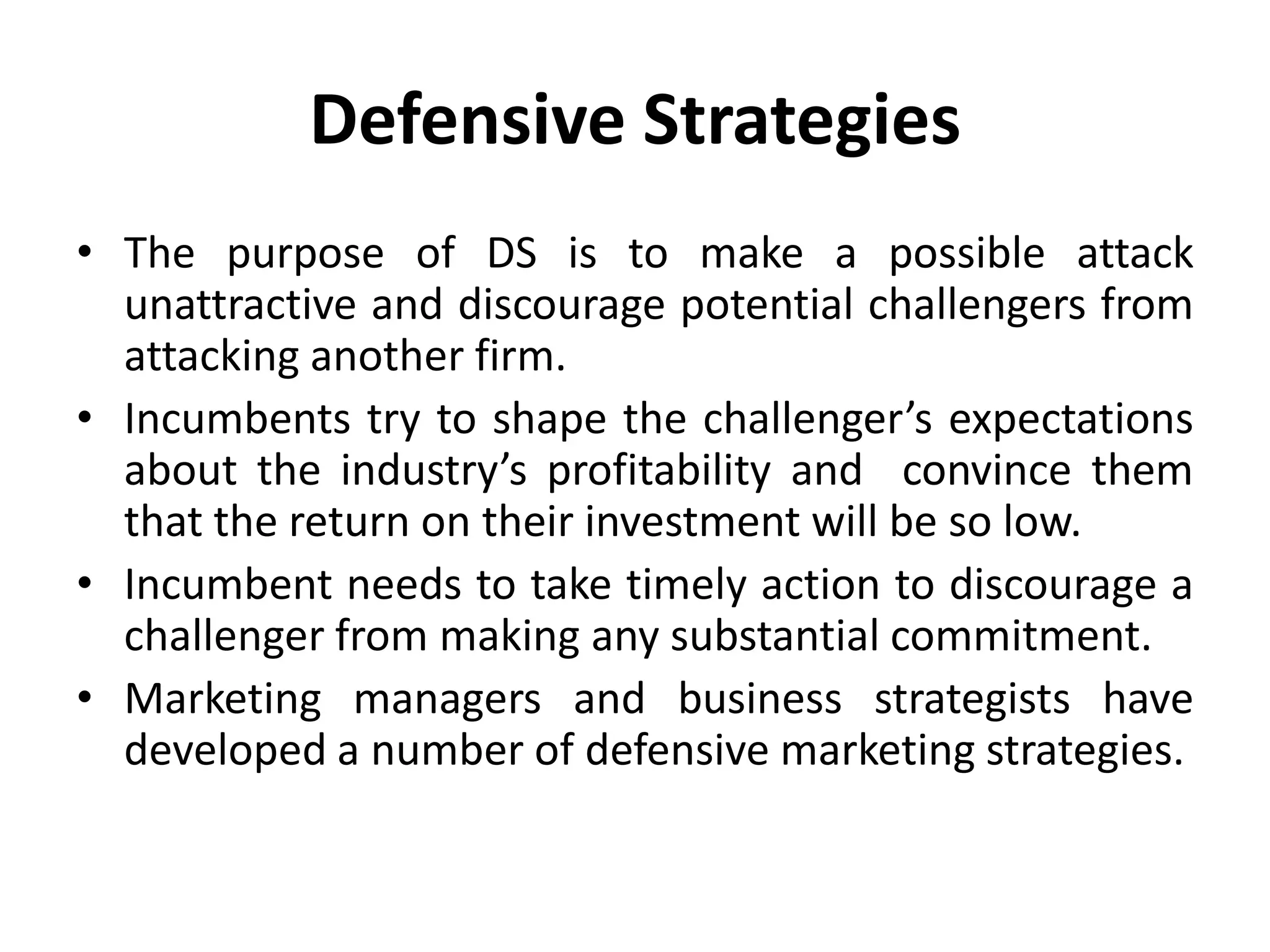 Defensive Strategies
• The purpose of DS is to make a possible attack
  unattractive and discourage potential challengers from
  attacking another firm.
• Incumbents try to shape the challenger’s expectations
  about the industry’s profitability and convince them
  that the return on their investment will be so low.
• Incumbent needs to take timely action to discourage a
  challenger from making any substantial commitment.
• Marketing managers and business strategists have
  developed a number of defensive marketing strategies.
 
