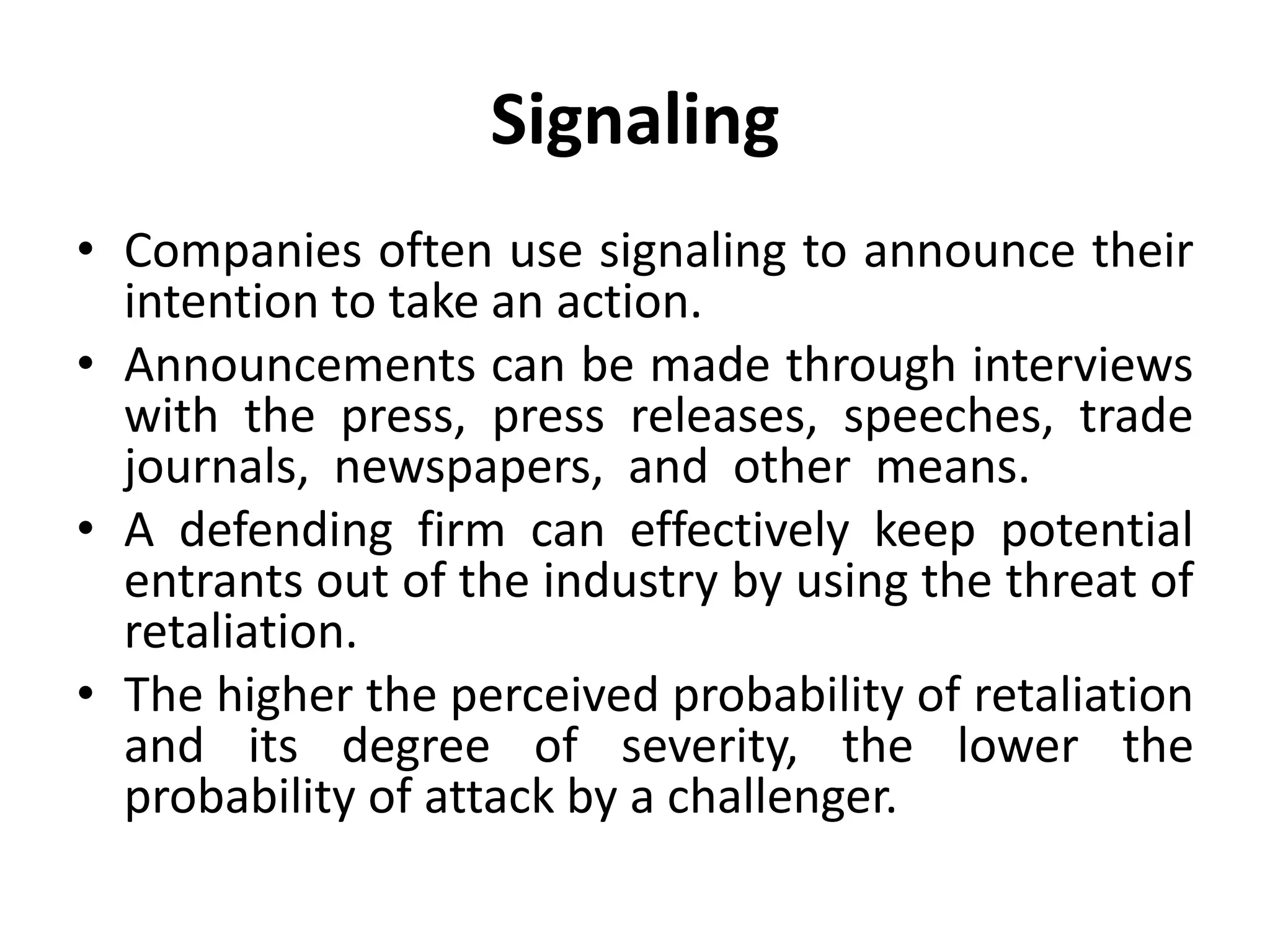 Signaling
• Companies often use signaling to announce their
  intention to take an action.
• Announcements can be made through interviews
  with the press, press releases, speeches, trade
  journals, newspapers, and other means.
• A defending firm can effectively keep potential
  entrants out of the industry by using the threat of
  retaliation.
• The higher the perceived probability of retaliation
  and its degree of severity, the lower the
  probability of attack by a challenger.
 