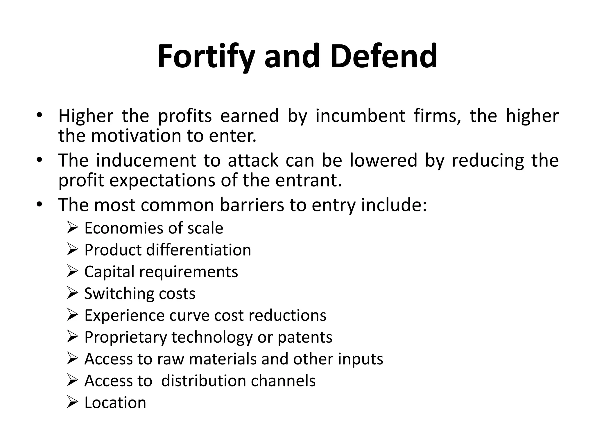 Fortify and Defend
• Higher the profits earned by incumbent firms, the higher
  the motivation to enter.
• The inducement to attack can be lowered by reducing the
  profit expectations of the entrant.
• The most common barriers to entry include:
    Economies of scale
    Product differentiation
    Capital requirements
    Switching costs
    Experience curve cost reductions
    Proprietary technology or patents
    Access to raw materials and other inputs
    Access to distribution channels
    Location
 