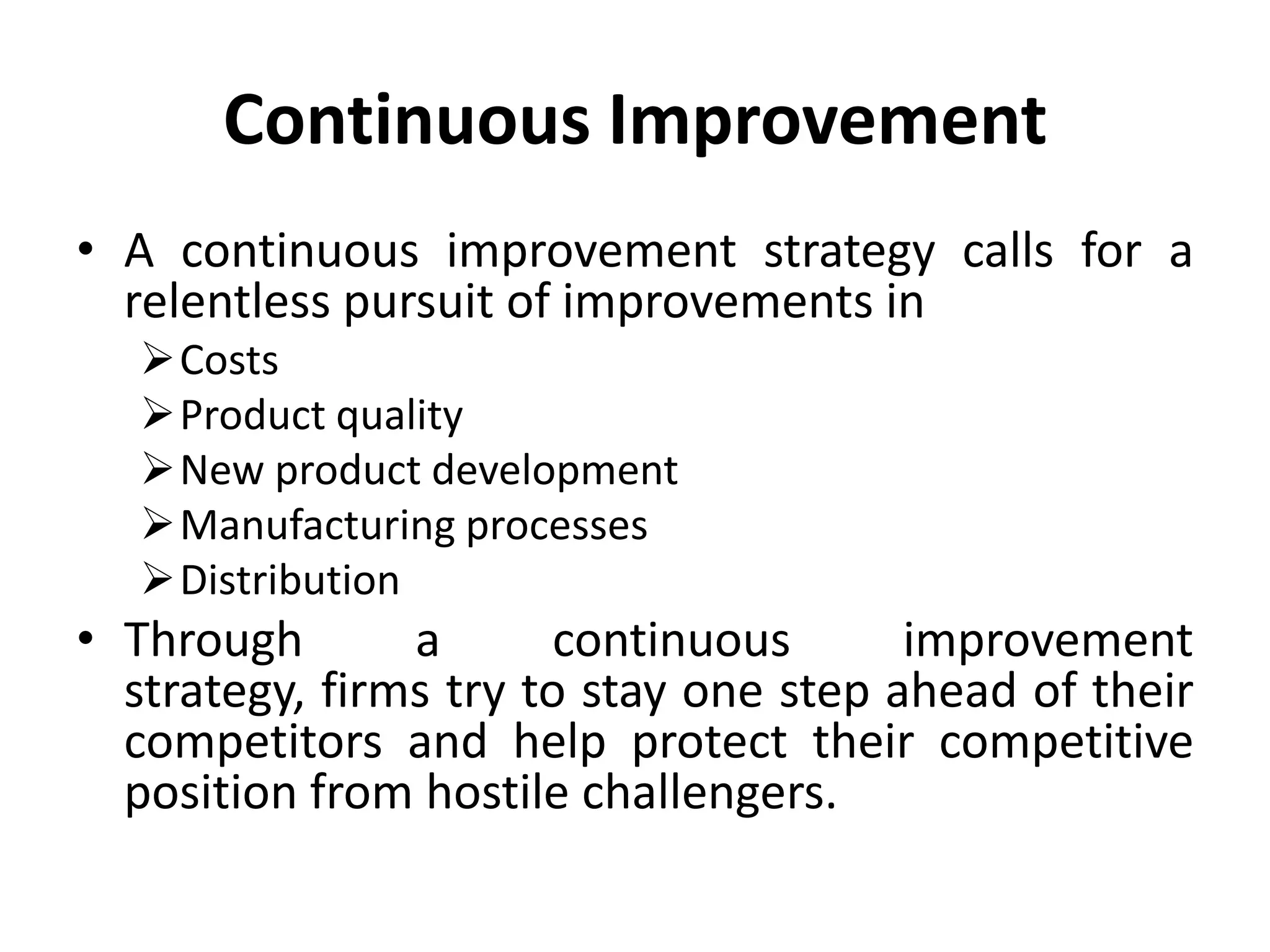 Continuous Improvement
• A continuous improvement strategy calls for a
  relentless pursuit of improvements in
   Costs
   Product quality
   New product development
   Manufacturing processes
   Distribution
• Through       a       continuous      improvement
  strategy, firms try to stay one step ahead of their
  competitors and help protect their competitive
  position from hostile challengers.
 