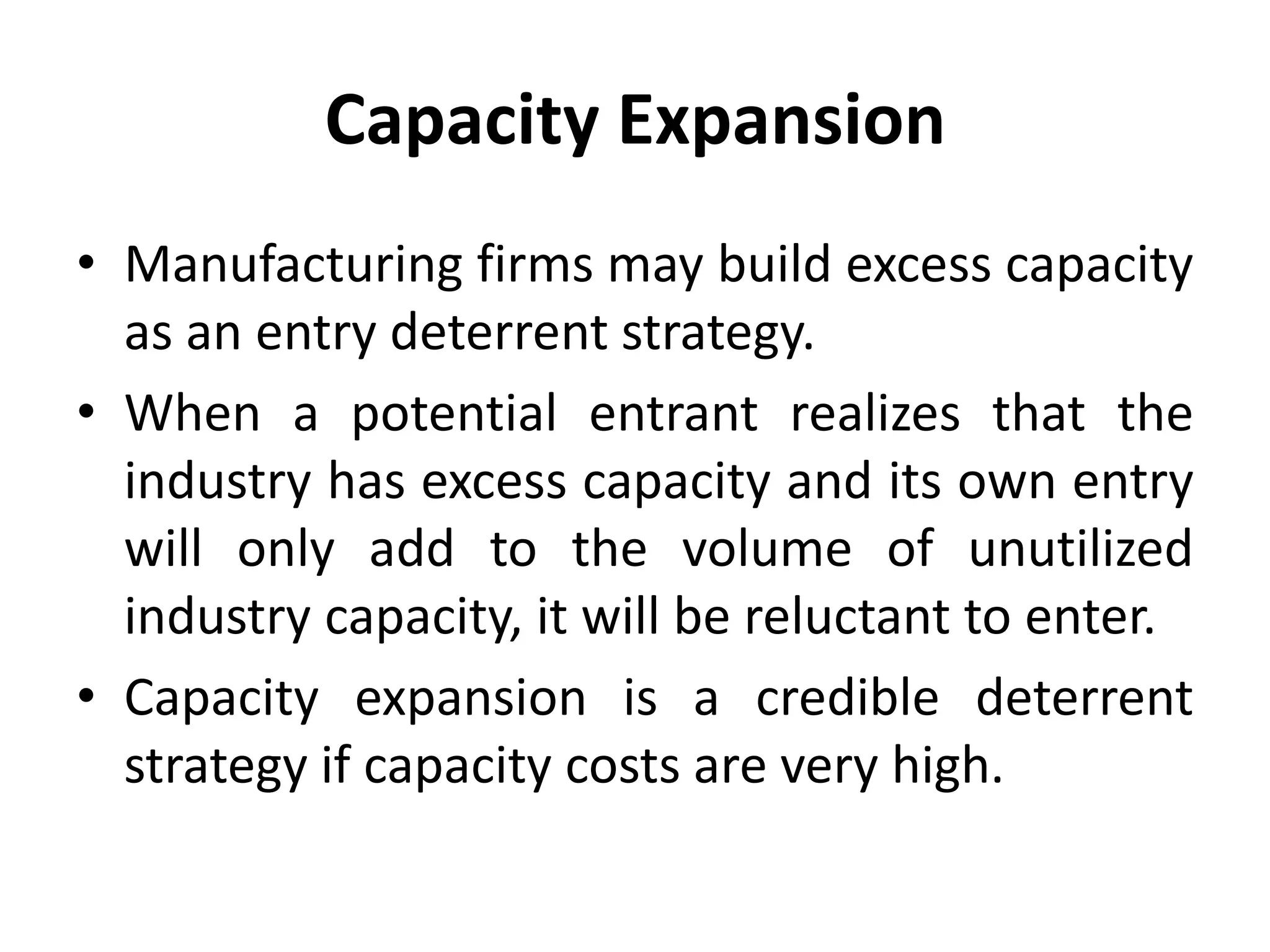 Capacity Expansion
• Manufacturing firms may build excess capacity
  as an entry deterrent strategy.
• When a potential entrant realizes that the
  industry has excess capacity and its own entry
  will only add to the volume of unutilized
  industry capacity, it will be reluctant to enter.
• Capacity expansion is a credible deterrent
  strategy if capacity costs are very high.
 