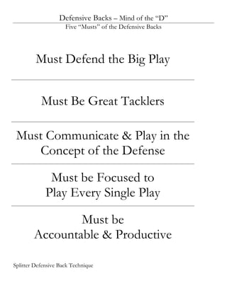 Defensive Backs – Mind of the “D”
                     Five “Musts” of the Defensive Backs




         Must Defend the Big Play


           Must Be Great Tacklers

 Must Communicate & Play in the
    Concept of the Defense

              Must be Focused to
             Play Every Single Play

                Must be
        Accountable & Productive

Splitter Defensive Back Technique
 