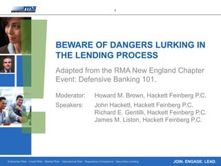 Enterprise Risk · Credit Risk · Market Risk · Operational Risk · Regulatory Compliance · Securities Lending
1
JOIN. ENGAGE. LEAD.
BEWARE OF DANGERS LURKING IN
THE LENDING PROCESS
Adapted from the RMA New England Chapter
Event: Defensive Banking 101.
Moderator: Howard M. Brown, Hackett Feinberg P.C.
Speakers: John Hackett, Hackett Feinberg P.C.
Richard E. Gentilli, Hackett Feinberg P.C.
James M. Liston, Hackett Feinberg P.C.
 