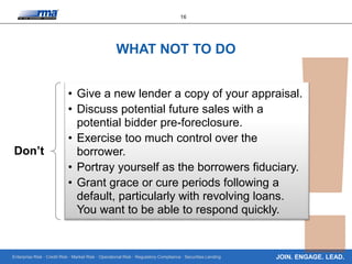 Enterprise Risk · Credit Risk · Market Risk · Operational Risk · Regulatory Compliance · Securities Lending
16
JOIN. ENGAGE. LEAD.
WHAT NOT TO DO
Don’t
• Give a new lender a copy of your appraisal.
• Discuss potential future sales with a
potential bidder pre-foreclosure.
• Exercise too much control over the
borrower.
• Portray yourself as the borrowers fiduciary.
• Grant grace or cure periods following a
default, particularly with revolving loans.
You want to be able to respond quickly.
 