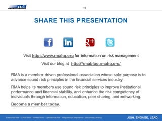 Enterprise Risk · Credit Risk · Market Risk · Operational Risk · Regulatory Compliance · Securities Lending
19
JOIN. ENGAGE. LEAD.
SHARE THIS PRESENTATION
Visit http://www.rmahq.org for information on risk management
Visit our blog at http://rmablog.rmahq.org/
RMA is a member-driven professional association whose sole purpose is to
advance sound risk principles in the financial services industry.
RMA helps its members use sound risk principles to improve institutional
performance and financial stability, and enhance the risk competency of
individuals through information, education, peer sharing, and networking.
Become a member today.
 