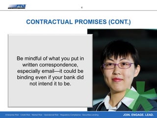 Enterprise Risk · Credit Risk · Market Risk · Operational Risk · Regulatory Compliance · Securities Lending
4
JOIN. ENGAGE. LEAD.
CONTRACTUAL PROMISES (CONT.)
Be mindful of what you put in
written correspondence,
especially email—it could be
binding even if your bank did
not intend it to be.
 