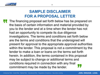 Enterprise Risk · Credit Risk · Market Risk · Operational Risk · Regulatory Compliance · Securities Lending
9
JOIN. ENGAGE. LEAD.
SAMPLE DISCLAIMER
FOR A PROPOSAL LETTER
The financing proposal set forth below has be prepared on
the basis of certain information and material provided by
you to the lender and at a time when the lender has not
had an opportunity to compete its due diligence
investigations. The terms and conditions set forth below
are the terms and conditions that the undersigned will
present for approval to the appropriate approval authorities
within the lender. This proposal is not a commitment by the
lender to make a loan or loans on the terms set forth
herein. In addition, the terms contained in this proposal
may be subject to change or additional terms and
conditions required in connection with any final
commitment may be made by the lender.
 