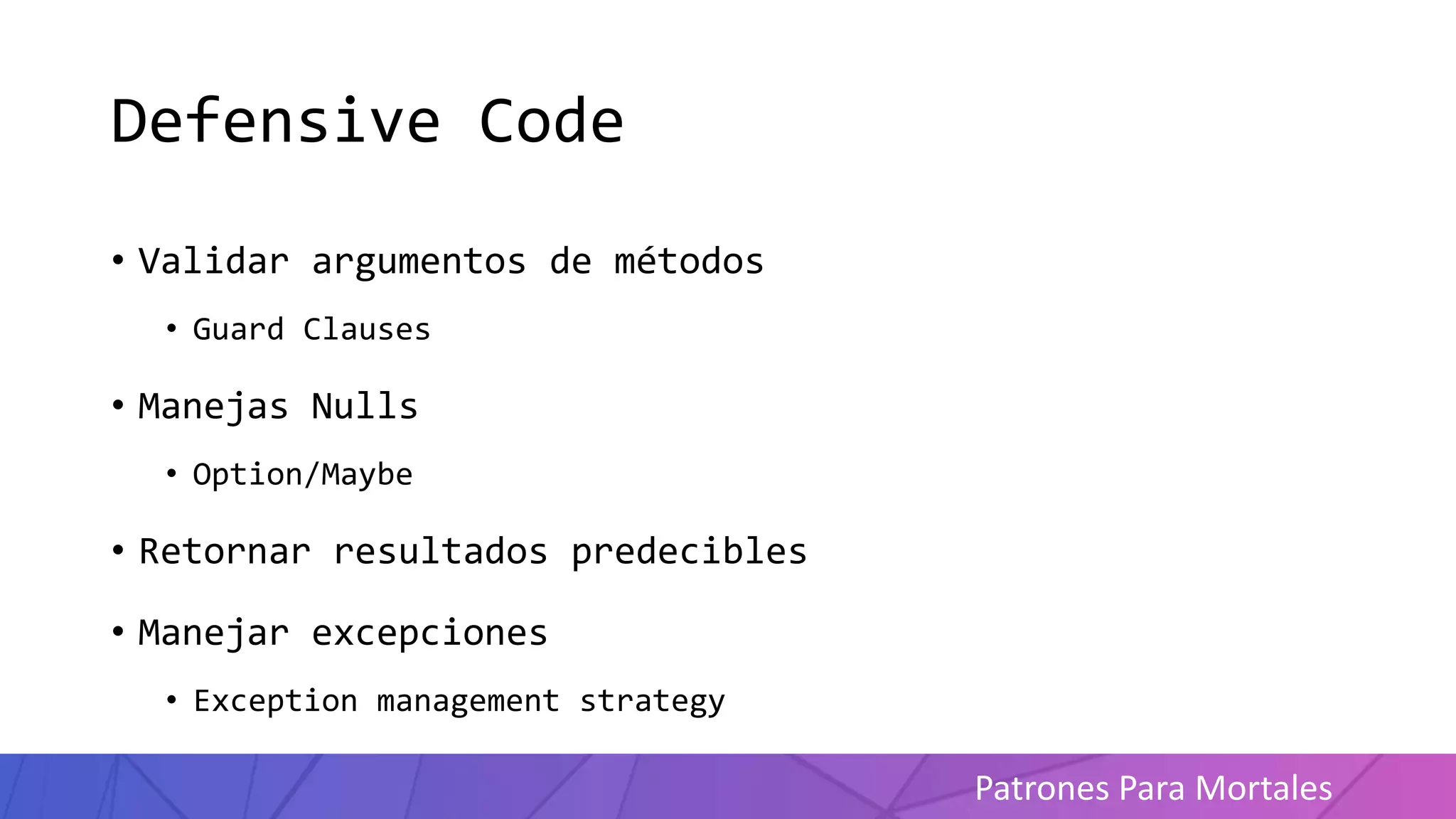 Patrones Para Mortales
Defensive Code
• Validar argumentos de métodos
• Guard Clauses
• Manejas Nulls
• Option/Maybe
• Retornar resultados predecibles
• Manejar excepciones
• Exception management strategy
 