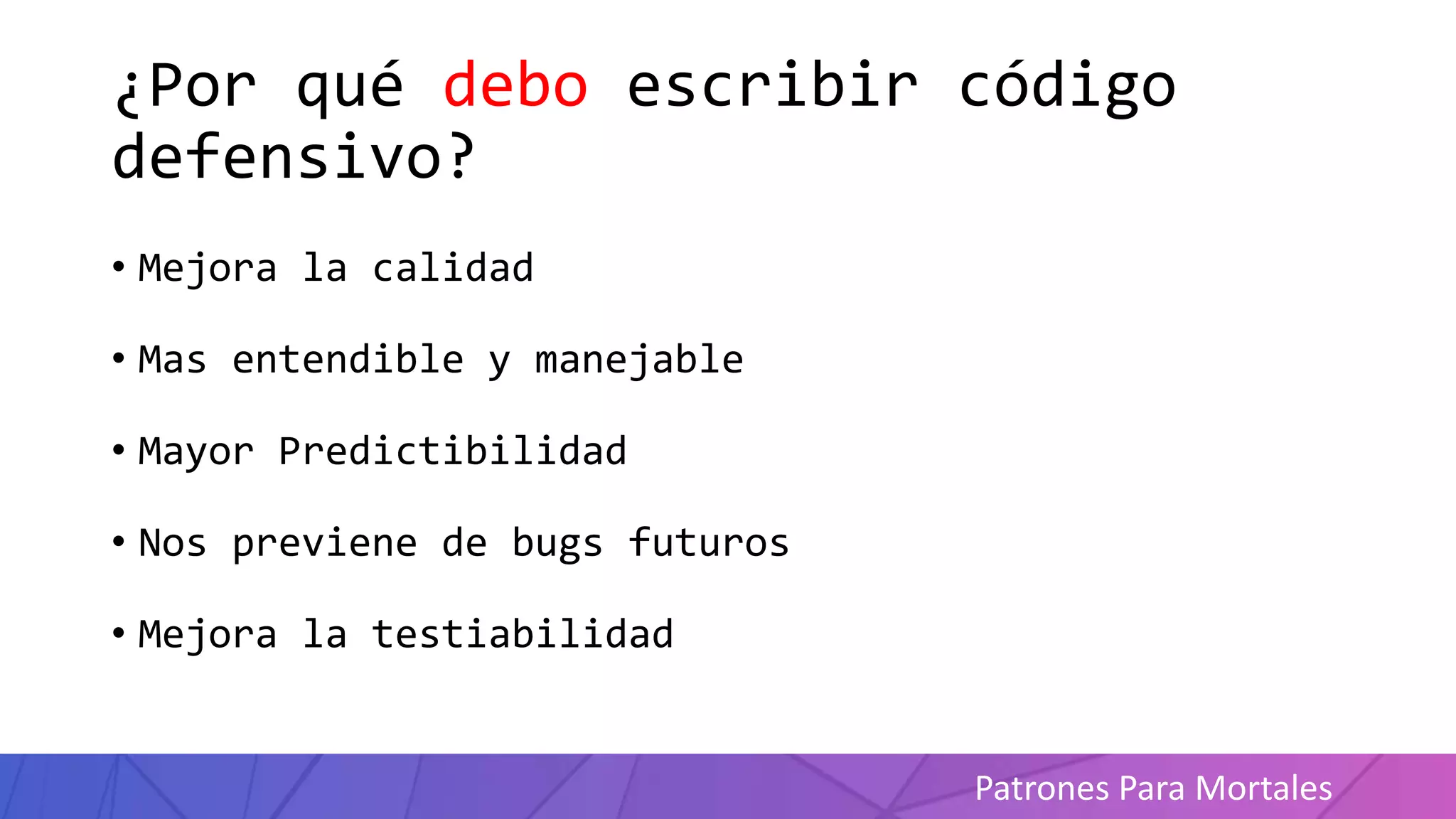 Patrones Para Mortales
¿Por qué debo escribir código
defensivo?
• Mejora la calidad
• Mas entendible y manejable
• Mayor Predictibilidad
• Nos previene de bugs futuros
• Mejora la testiabilidad
 