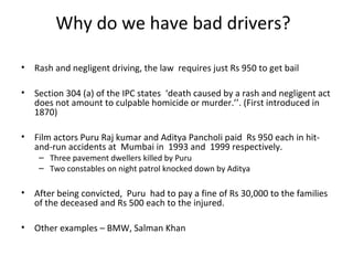 Why do we have bad drivers?

•   Rash and negligent driving, the law requires just Rs 950 to get bail

•   Section 304 (a) of the IPC states ‘death caused by a rash and negligent act
    does not amount to culpable homicide or murder.’’. (First introduced in
    1870)

•   Film actors Puru Raj kumar and Aditya Pancholi paid Rs 950 each in hit-
    and-run accidents at Mumbai in 1993 and 1999 respectively.
     – Three pavement dwellers killed by Puru
     – Two constables on night patrol knocked down by Aditya

•   After being convicted, Puru had to pay a fine of Rs 30,000 to the families
    of the deceased and Rs 500 each to the injured.

•   Other examples – BMW, Salman Khan
 