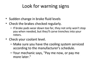 Look for warning signs

• Sudden change in brake fluid levels
• Check the brakes checked regularly.
   – If brake pads wear down too far, they not only won't stop
     you when needed, but they'll carve trenches into your
     rotors.
• Check your coolant level.
   – Make sure you have the cooling system serviced
     according to the manufacturer's schedule.
   – Your mechanic says, "Pay me now, or pay me
     more later."
 