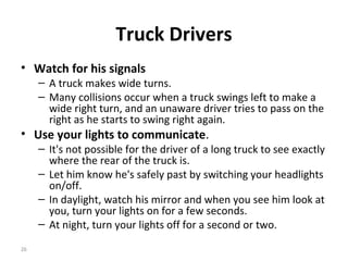 Truck Drivers
• Watch for his signals
     – A truck makes wide turns.
     – Many collisions occur when a truck swings left to make a
       wide right turn, and an unaware driver tries to pass on the
       right as he starts to swing right again.
• Use your lights to communicate.
     – It's not possible for the driver of a long truck to see exactly
       where the rear of the truck is.
     – Let him know he's safely past by switching your headlights
       on/off.
     – In daylight, watch his mirror and when you see him look at
       you, turn your lights on for a few seconds.
     – At night, turn your lights off for a second or two.

26
 