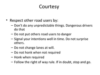 Courtesy

• Respect other road users by:
  – Don’t do any unpredictable things. Dangerous drivers
    do that
  – Do not put others road users to danger
  – Signal your intentions well in time. Do not surprise
    others.
  – Do not change lanes at will.
  – Do not honk when not required
  – Honk when required
  – Follow the right of way rule. If in doubt, stop and go.
 