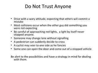 Do Not Trust Anyone

• Drive with a wary attitude, expecting that others will commit a
  mistake
• Most collisions occur when the other guy did something you
  were not expecting
• Be careful of approaching red lights, a light by itself never
  stopped anyone.
• Someone may change lane without signalling
• A pedestrian can suddenly decide to cross
• A cyclist may veer to one side as he fancies
• Some one can open the door and come out of a stopped vehicle

Be alert to the possibilities and have a strategy in mind for dealing
  with them.
 