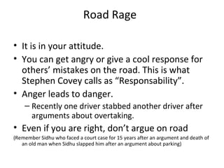 Road Rage

• It is in your attitude.
• You can get angry or give a cool response for
  others’ mistakes on the road. This is what
  Stephen Covey calls as “Responsability”.
• Anger leads to danger.
    – Recently one driver stabbed another driver after
      arguments about overtaking.
• Even if you are right, don’t argue on road
(Remember Sidhu who faced a court case for 15 years after an argument and death of
   an old man when Sidhu slapped him after an argument about parking)
 
