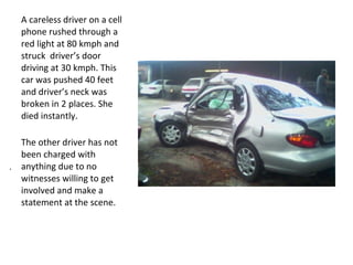 A careless driver on a cell
  phone rushed through a
  red light at 80 kmph and
  struck driver’s door
  driving at 30 kmph. This
  car was pushed 40 feet
  and driver’s neck was
  broken in 2 places. She
  died instantly.

  The other driver has not
  been charged with
. anything due to no
  witnesses willing to get
  involved and make a
  statement at the scene.
 