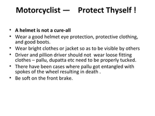 Motorcyclist — Protect Thyself !

• A helmet is not a cure-all
• Wear a good helmet eye protection, protective clothing,
  and good boots.
• Wear bright clothes or jacket so as to be visible by others
• Driver and pillion driver should not wear loose fitting
  clothes – pallu, dupatta etc need to be properly tucked.
• There have been cases where pallu got entangled with
  spokes of the wheel resulting in death .
• Be soft on the front brake.
 