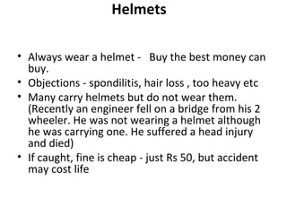 Helmets

• Always wear a helmet - Buy the best money can
  buy.
• Objections - spondilitis, hair loss , too heavy etc
• Many carry helmets but do not wear them.
  (Recently an engineer fell on a bridge from his 2
  wheeler. He was not wearing a helmet although
  he was carrying one. He suffered a head injury
  and died)
• If caught, fine is cheap - just Rs 50, but accident
  may cost life
 