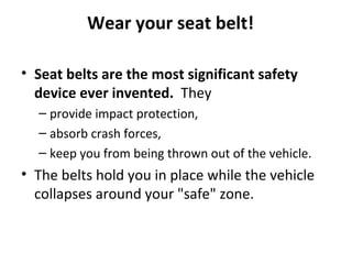 Wear your seat belt!

• Seat belts are the most significant safety
  device ever invented. They
  – provide impact protection,
  – absorb crash forces,
  – keep you from being thrown out of the vehicle.
• The belts hold you in place while the vehicle
  collapses around your "safe" zone.
 