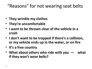 “Reasons" for not wearing seat belts

• They wrinkle my clothes
• They're uncomfortable
• I want to be thrown clear of the vehicle in a
  crash
• I don't want to be trapped if there's a collision,
  or my vehicle ends up in the water, or on fire
• It's a free country
• What about others who ride with you — what
  if they won't wear belts?

39
 