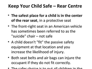 Keep Your Child Safe – Rear Centre
• The safest place for a child is in the center
  of the rear seat, in a protective seat
• The front-right seat in an American vehicle
  has sometimes been referred to as the
  "suicide" chair – not safe
• A child doesn't "fit" the passive safety
  equipment at that location and you
  increase the likelihood of injury.
• Both seat belts and air bags can injure the
  occupant if they do not fit correctly.
 