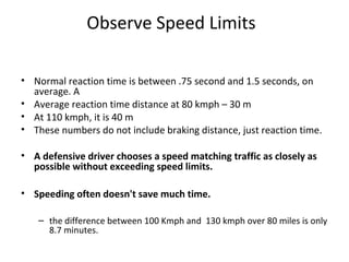 Observe Speed Limits

• Normal reaction time is between .75 second and 1.5 seconds, on
  average. A
• Average reaction time distance at 80 kmph – 30 m
• At 110 kmph, it is 40 m
• These numbers do not include braking distance, just reaction time.

• A defensive driver chooses a speed matching traffic as closely as
  possible without exceeding speed limits.

• Speeding often doesn't save much time.

   – the difference between 100 Kmph and 130 kmph over 80 miles is only
     8.7 minutes.
 