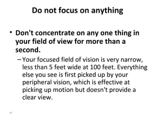 Do not focus on anything

• Don't concentrate on any one thing in
  your field of view for more than a
  second.
     – Your focused field of vision is very narrow,
       less than 5 feet wide at 100 feet. Everything
       else you see is first picked up by your
       peripheral vision, which is effective at
       picking up motion but doesn't provide a
       clear view.

45
 